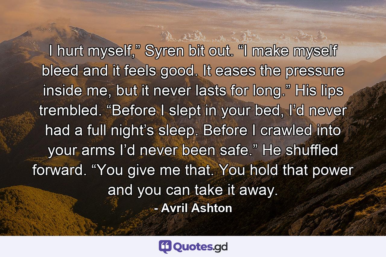 I hurt myself,” Syren bit out. “I make myself bleed and it feels good. It eases the pressure inside me, but it never lasts for long.” His lips trembled. “Before I slept in your bed, I’d never had a full night’s sleep. Before I crawled into your arms I’d never been safe.” He shuffled forward. “You give me that. You hold that power and you can take it away. - Quote by Avril Ashton