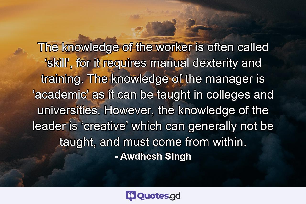 The knowledge of the worker is often called ‘skill’, for it requires manual dexterity and training. The knowledge of the manager is ‘academic’ as it can be taught in colleges and universities. However, the knowledge of the leader is ‘creative’ which can generally not be taught, and must come from within. - Quote by Awdhesh Singh