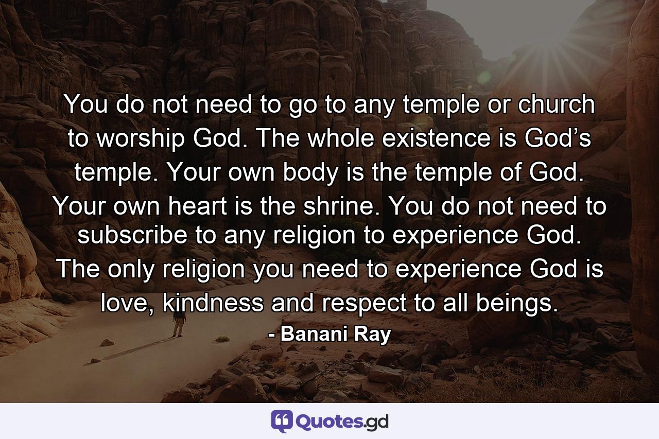 You do not need to go to any temple or church to worship God. The whole existence is God’s temple. Your own body is the temple of God. Your own heart is the shrine. You do not need to subscribe to any religion to experience God. The only religion you need to experience God is love, kindness and respect to all beings. - Quote by Banani Ray