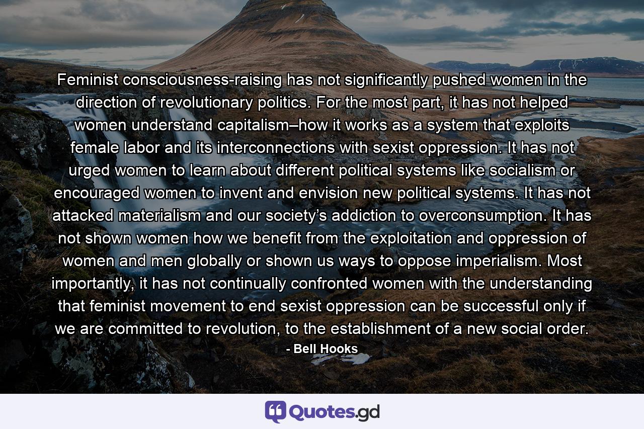 Feminist consciousness-raising has not significantly pushed women in the direction of revolutionary politics. For the most part, it has not helped women understand capitalism–how it works as a system that exploits female labor and its interconnections with sexist oppression. It has not urged women to learn about different political systems like socialism or encouraged women to invent and envision new political systems. It has not attacked materialism and our society’s addiction to overconsumption. It has not shown women how we benefit from the exploitation and oppression of women and men globally or shown us ways to oppose imperialism. Most importantly, it has not continually confronted women with the understanding that feminist movement to end sexist oppression can be successful only if we are committed to revolution, to the establishment of a new social order. - Quote by Bell Hooks