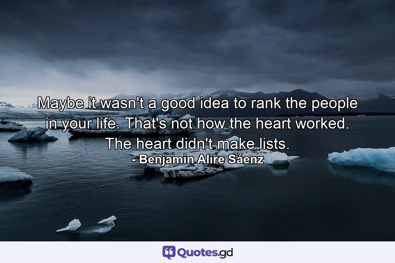 Maybe it wasn't a good idea to rank the people in your life. That's not how the heart worked. The heart didn't make lists. - Quote by Benjamin Alire Sáenz