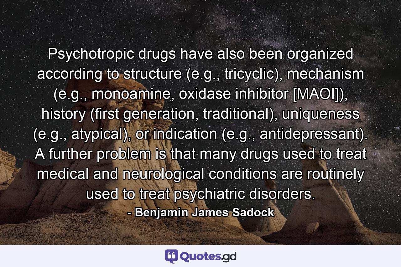 Psychotropic drugs have also been organized according to structure (e.g., tricyclic), mechanism (e.g., monoamine, oxidase inhibitor [MAOI]), history (first generation, traditional), uniqueness (e.g., atypical), or indication (e.g., antidepressant). A further problem is that many drugs used to treat medical and neurological conditions are routinely used to treat psychiatric disorders. - Quote by Benjamin James Sadock