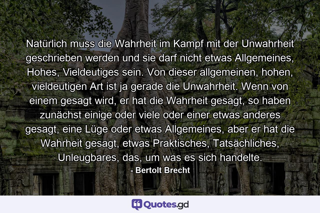 Natürlich muss die Wahrheit im Kampf mit der Unwahrheit geschrieben werden und sie darf nicht etwas Allgemeines, Hohes, Vieldeutiges sein. Von dieser allgemeinen, hohen, vieldeutigen Art ist ja gerade die Unwahrheit. Wenn von einem gesagt wird, er hat die Wahrheit gesagt, so haben zunächst einige oder viele oder einer etwas anderes gesagt, eine Lüge oder etwas Allgemeines, aber er hat die Wahrheit gesagt, etwas Praktisches, Tatsächliches, Unleugbares, das, um was es sich handelte. - Quote by Bertolt Brecht