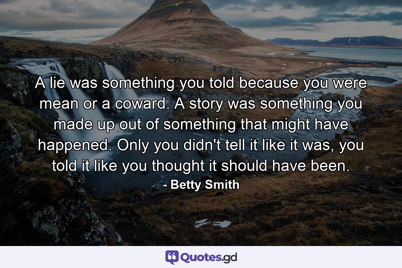 A lie was something you told because you were mean or a coward. A story was something you made up out of something that might have happened. Only you didn't tell it like it was, you told it like you thought it should have been. - Quote by Betty Smith