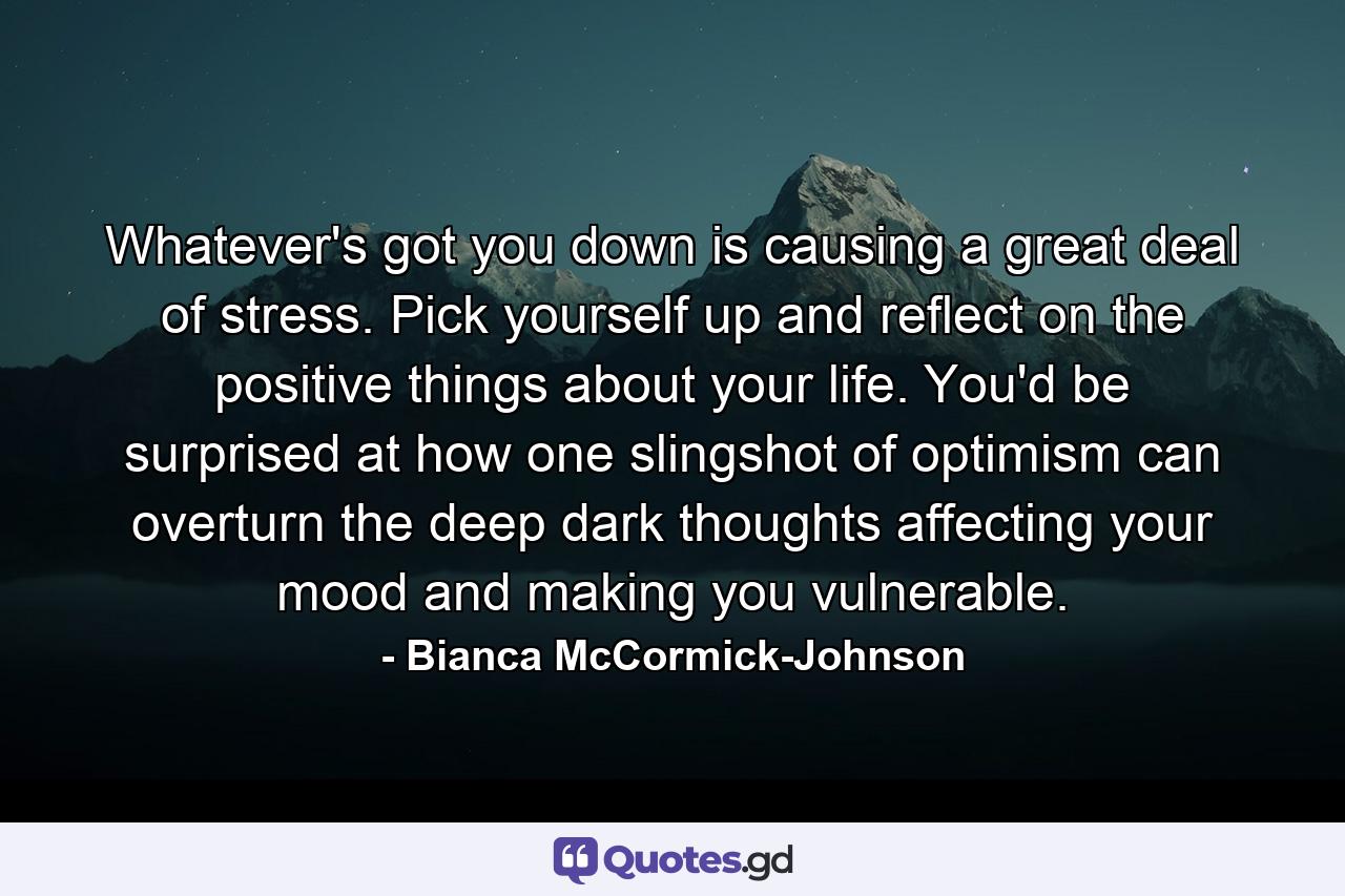 Whatever's got you down is causing a great deal of stress. Pick yourself up and reflect on the positive things about your life. You'd be surprised at how one slingshot of optimism can overturn the deep dark thoughts affecting your mood and making you vulnerable. - Quote by Bianca McCormick-Johnson