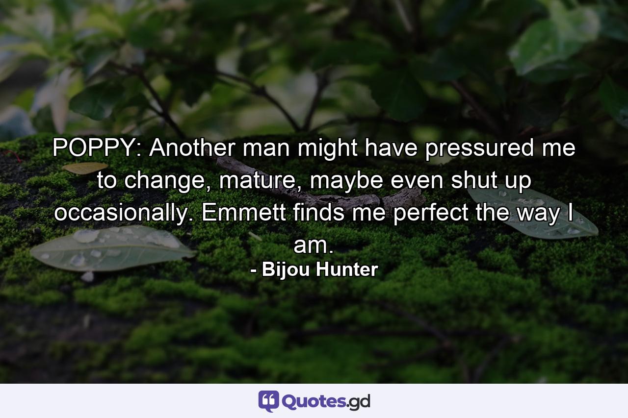 POPPY: Another man might have pressured me to change, mature, maybe even shut up occasionally. Emmett finds me perfect the way I am. - Quote by Bijou Hunter