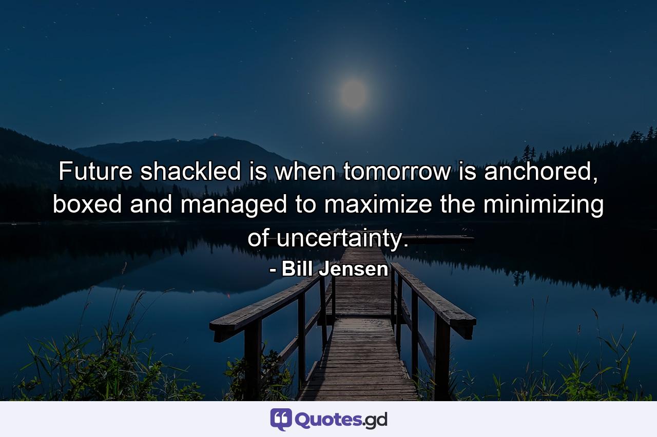 Future shackled is when tomorrow is anchored, boxed and managed to maximize the minimizing of uncertainty. - Quote by Bill Jensen