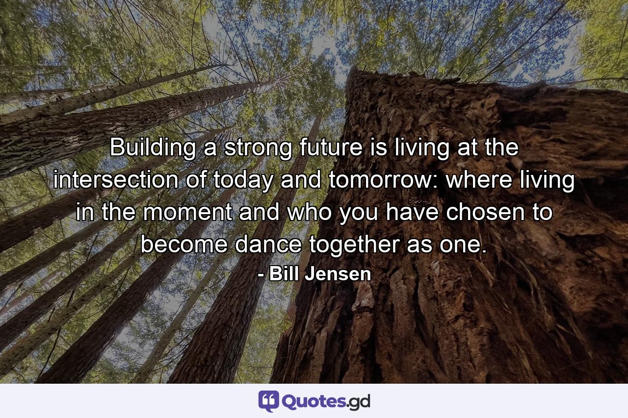 Building a strong future is living at the intersection of today and tomorrow: where living in the moment and who you have chosen to become dance together as one. - Quote by Bill Jensen