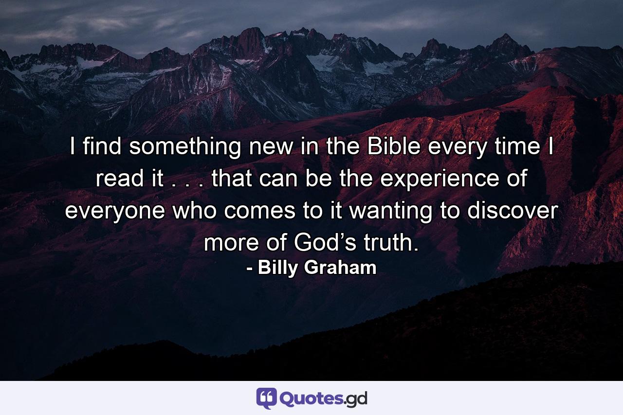 I find something new in the Bible every time I read it . . . that can be the experience of everyone who comes to it wanting to discover more of God’s truth. - Quote by Billy Graham