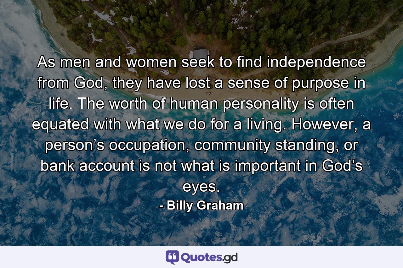 As men and women seek to find independence from God, they have lost a sense of purpose in life. The worth of human personality is often equated with what we do for a living. However, a person’s occupation, community standing, or bank account is not what is important in God’s eyes. - Quote by Billy Graham