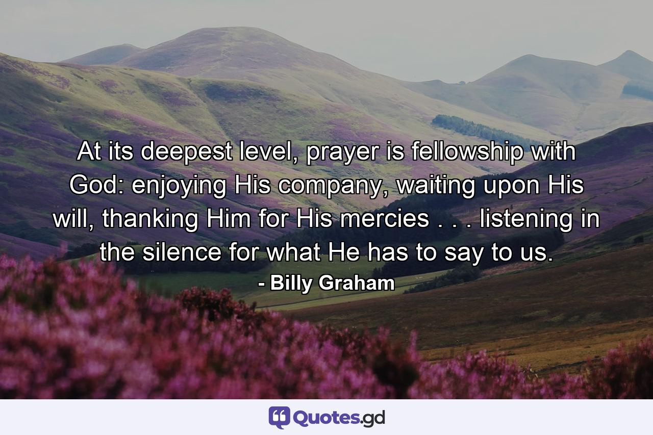 At its deepest level, prayer is fellowship with God: enjoying His company, waiting upon His will, thanking Him for His mercies . . . listening in the silence for what He has to say to us. - Quote by Billy Graham