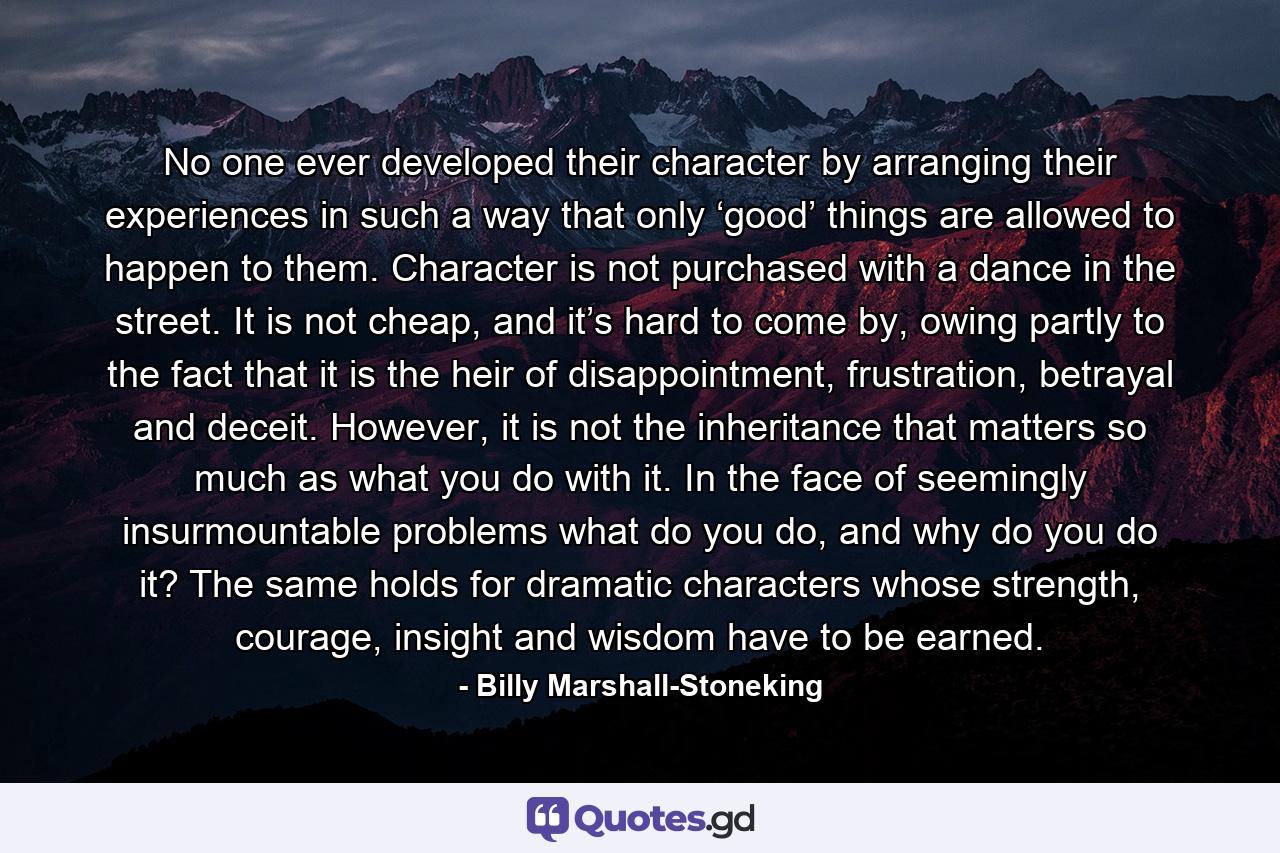 No one ever developed their character by arranging their experiences in such a way that only ‘good’ things are allowed to happen to them. Character is not purchased with a dance in the street. It is not cheap, and it’s hard to come by, owing partly to the fact that it is the heir of disappointment, frustration, betrayal and deceit. However, it is not the inheritance that matters so much as what you do with it. In the face of seemingly insurmountable problems what do you do, and why do you do it? The same holds for dramatic characters whose strength, courage, insight and wisdom have to be earned. - Quote by Billy Marshall-Stoneking