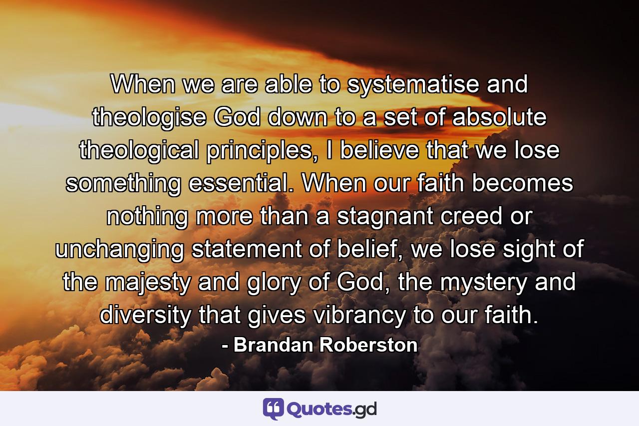 When we are able to systematise and theologise God down to a set of absolute theological principles, I believe that we lose something essential. When our faith becomes nothing more than a stagnant creed or unchanging statement of belief, we lose sight of the majesty and glory of God, the mystery and diversity that gives vibrancy to our faith. - Quote by Brandan Roberston