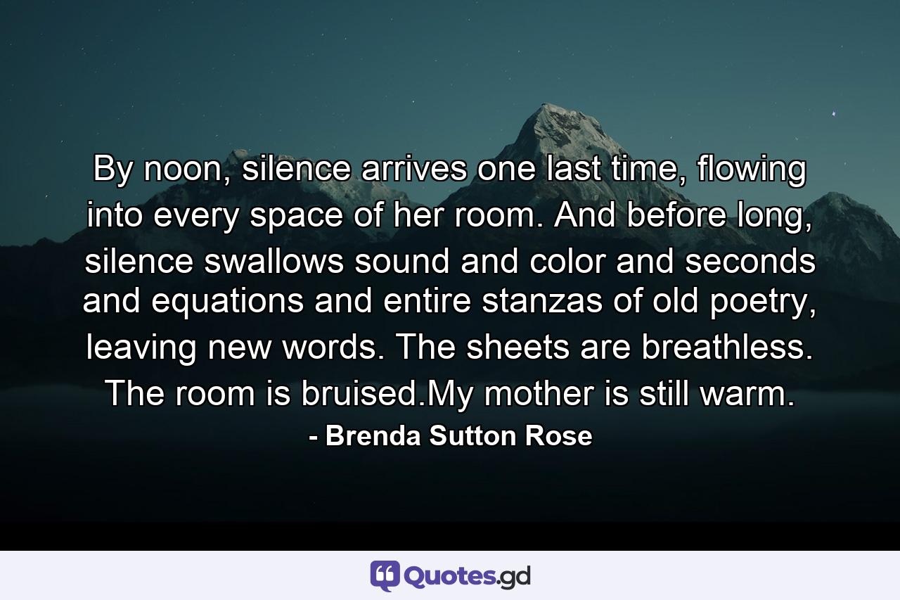 By noon, silence arrives one last time, flowing into every space of her room. And before long, silence swallows sound and color and seconds and equations and entire stanzas of old poetry, leaving new words. The sheets are breathless. The room is bruised.My mother is still warm. - Quote by Brenda Sutton Rose