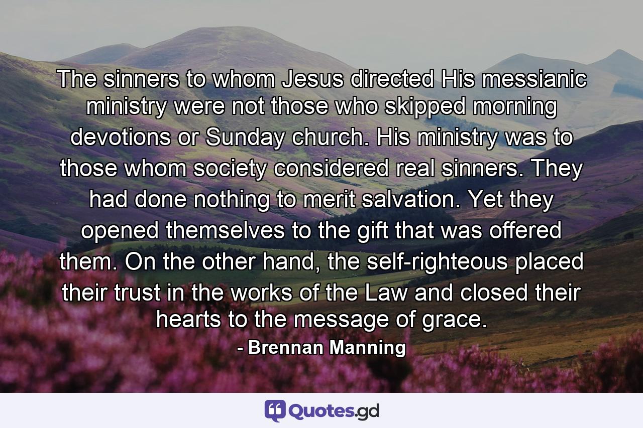 The sinners to whom Jesus directed His messianic ministry were not those who skipped morning devotions or Sunday church. His ministry was to those whom society considered real sinners. They had done nothing to merit salvation. Yet they opened themselves to the gift that was offered them. On the other hand, the self-righteous placed their trust in the works of the Law and closed their hearts to the message of grace. - Quote by Brennan Manning