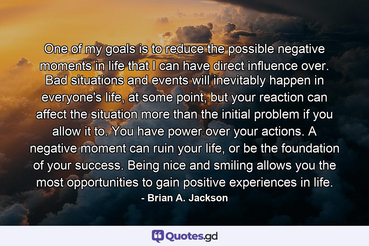 One of my goals is to reduce the possible negative moments in life that I can have direct influence over. Bad situations and events will inevitably happen in everyone's life, at some point, but your reaction can affect the situation more than the initial problem if you allow it to. You have power over your actions. A negative moment can ruin your life, or be the foundation of your success. Being nice and smiling allows you the most opportunities to gain positive experiences in life. - Quote by Brian A. Jackson