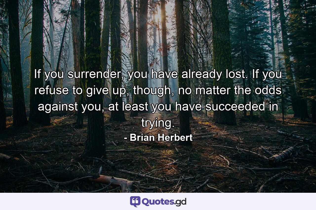 If you surrender, you have already lost. If you refuse to give up, though, no matter the odds against you, at least you have succeeded in trying. - Quote by Brian Herbert