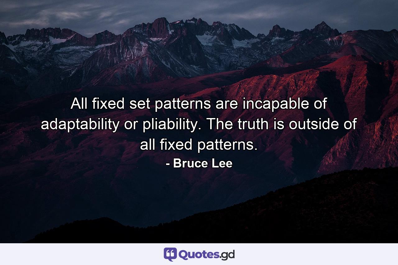 All fixed set patterns are incapable of adaptability or pliability. The truth is outside of all fixed patterns. - Quote by Bruce Lee