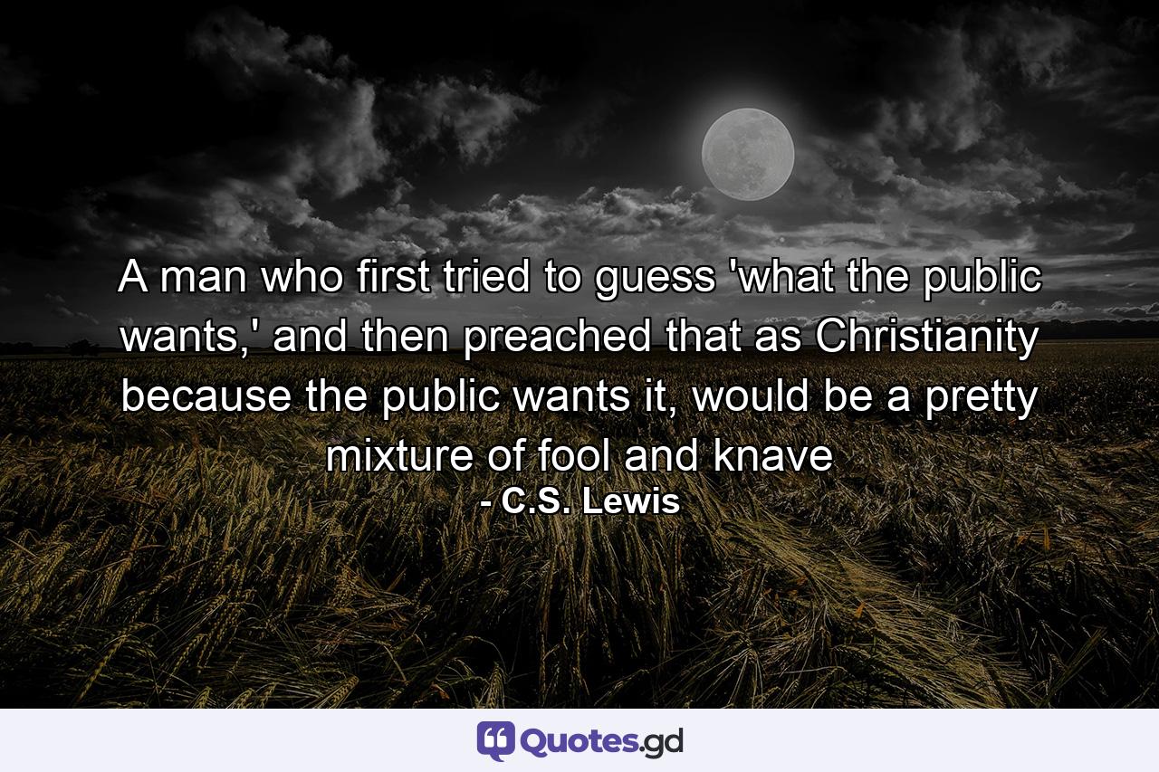 A man who first tried to guess 'what the public wants,' and then preached that as Christianity because the public wants it, would be a pretty mixture of fool and knave - Quote by C.S. Lewis