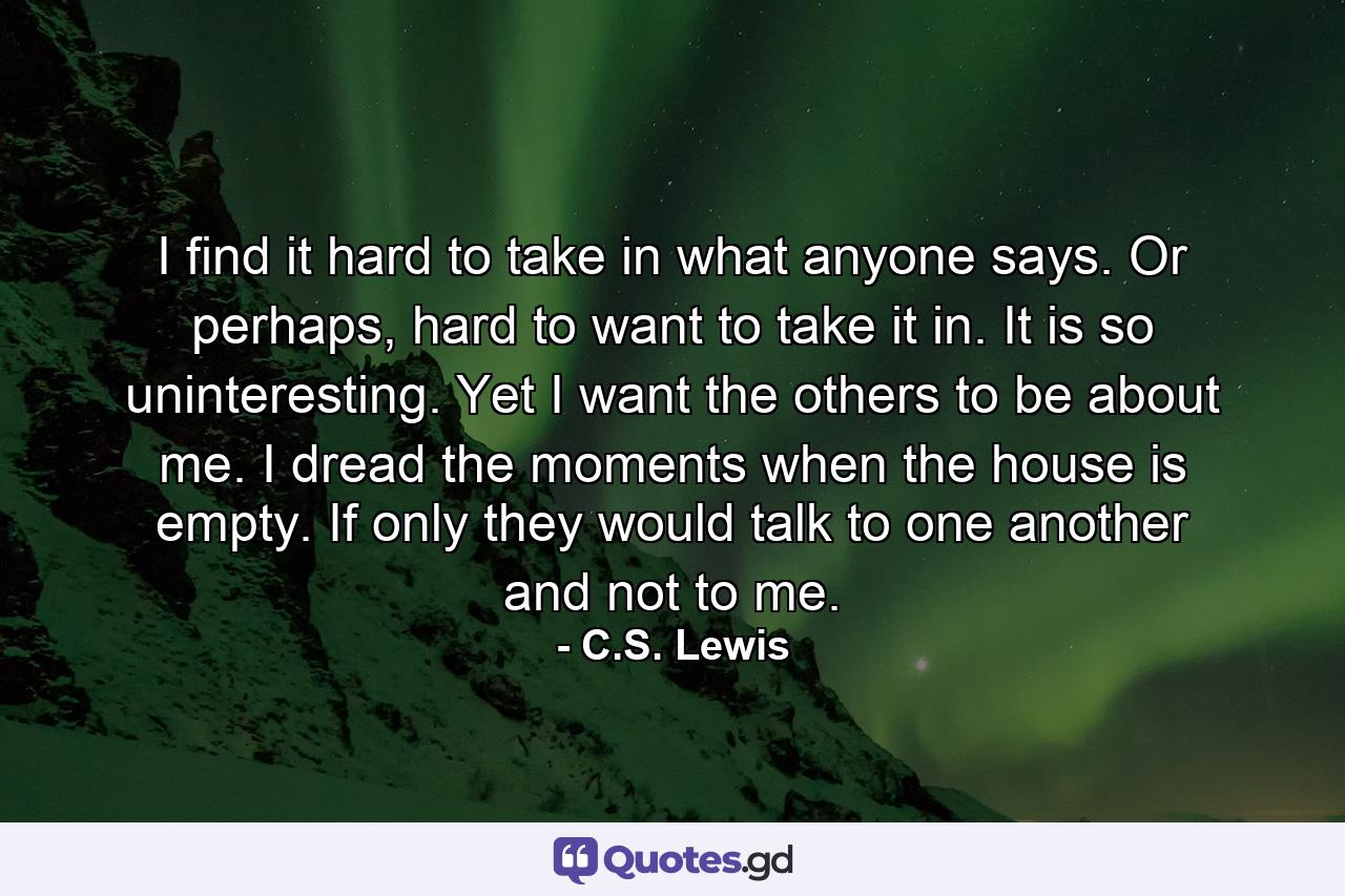 I find it hard to take in what anyone says. Or perhaps, hard to want to take it in. It is so uninteresting. Yet I want the others to be about me. I dread the moments when the house is empty. If only they would talk to one another and not to me. - Quote by C.S. Lewis