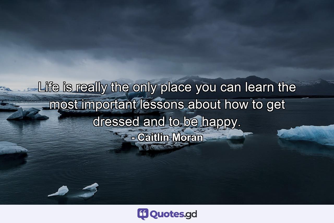 Life is really the only place you can learn the most important lessons about how to get dressed and to be happy. - Quote by Caitlin Moran