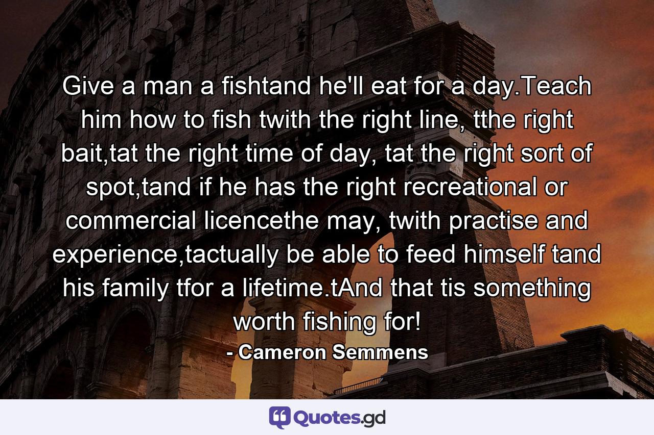 Give a man a fishtand he'll eat for a day.Teach him how to fish twith the right line, tthe right bait,tat the right time of day, tat the right sort of spot,tand if he has the right recreational or commercial licencethe may, twith practise and experience,tactually be able to feed himself tand his family tfor a lifetime.tAnd that tis something worth fishing for! - Quote by Cameron Semmens