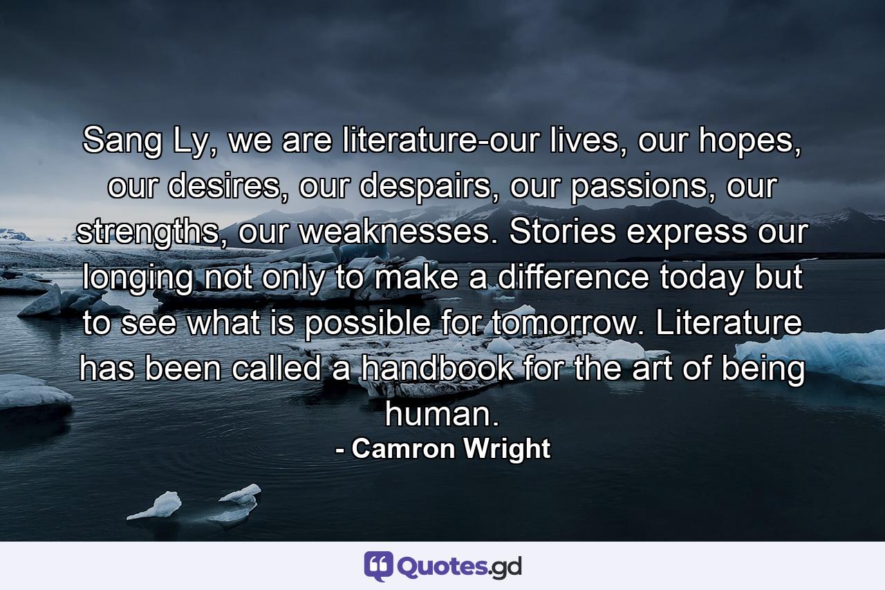 Sang Ly, we are literature-our lives, our hopes, our desires, our despairs, our passions, our strengths, our weaknesses. Stories express our longing not only to make a difference today but to see what is possible for tomorrow. Literature has been called a handbook for the art of being human. - Quote by Camron Wright