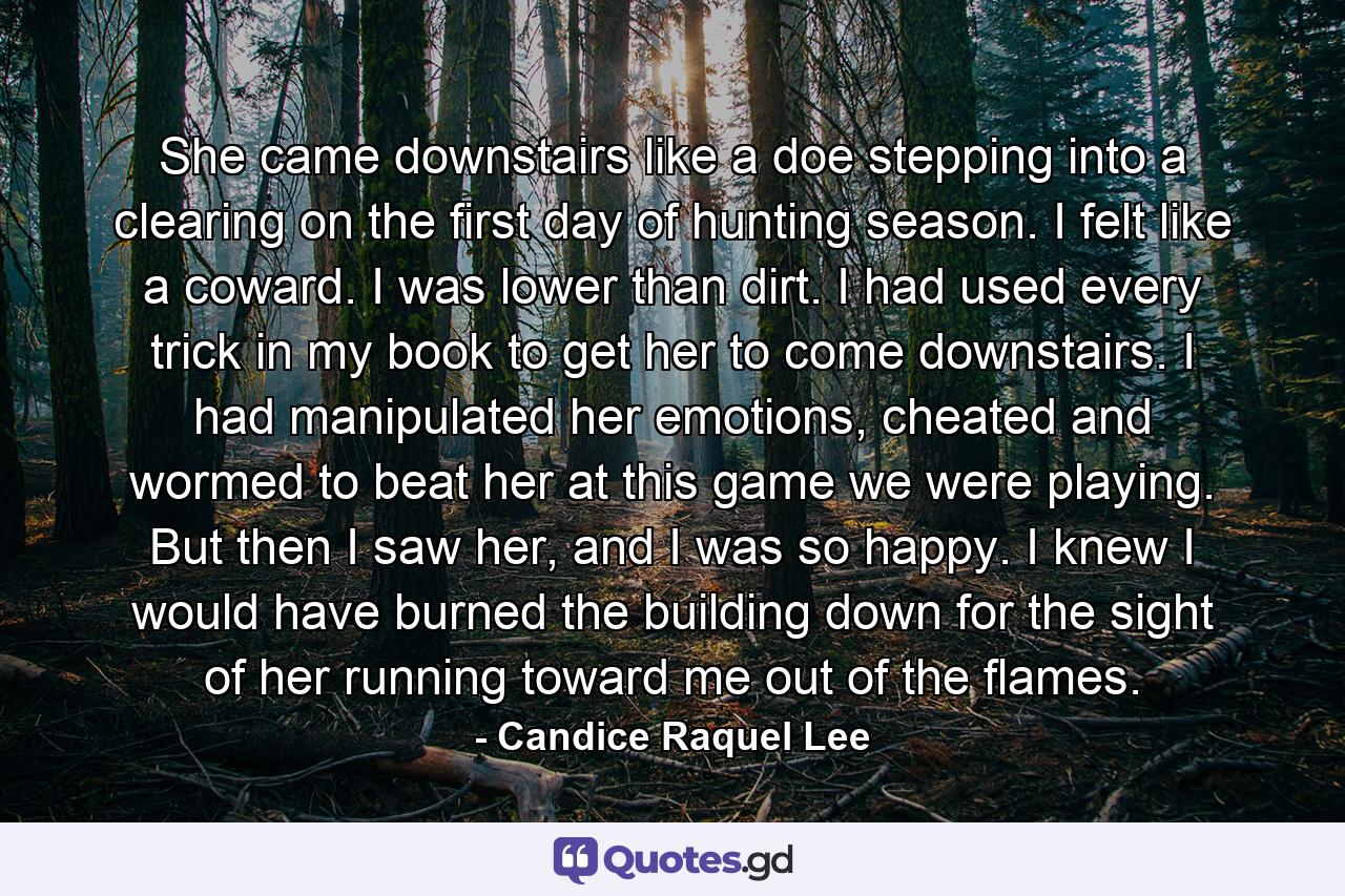 She came downstairs like a doe stepping into a clearing on the first day of hunting season. I felt like a coward. I was lower than dirt. I had used every trick in my book to get her to come downstairs. I had manipulated her emotions, cheated and wormed to beat her at this game we were playing. But then I saw her, and I was so happy. I knew I would have burned the building down for the sight of her running toward me out of the flames. - Quote by Candice Raquel Lee