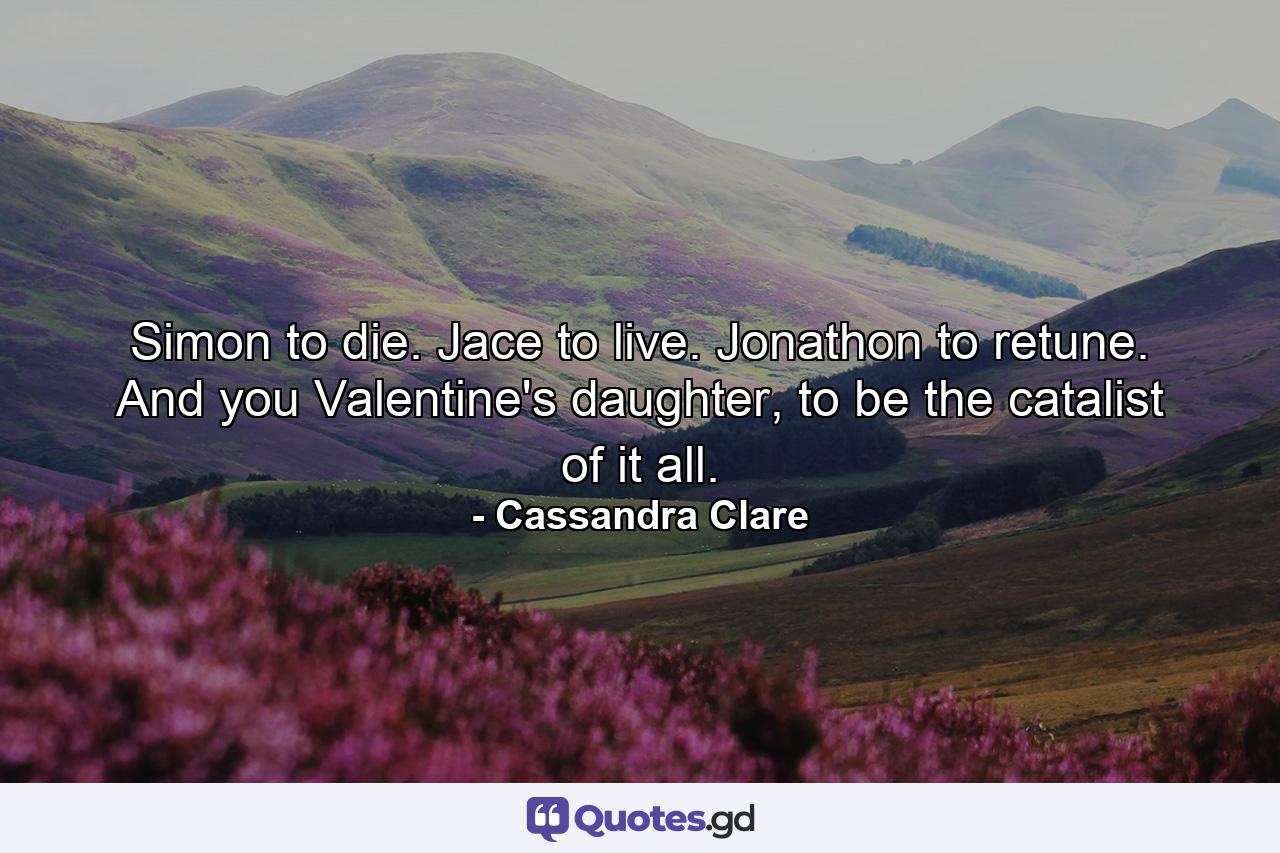 Simon to die. Jace to live. Jonathon to retune. And you Valentine's daughter, to be the catalist of it all. - Quote by Cassandra Clare