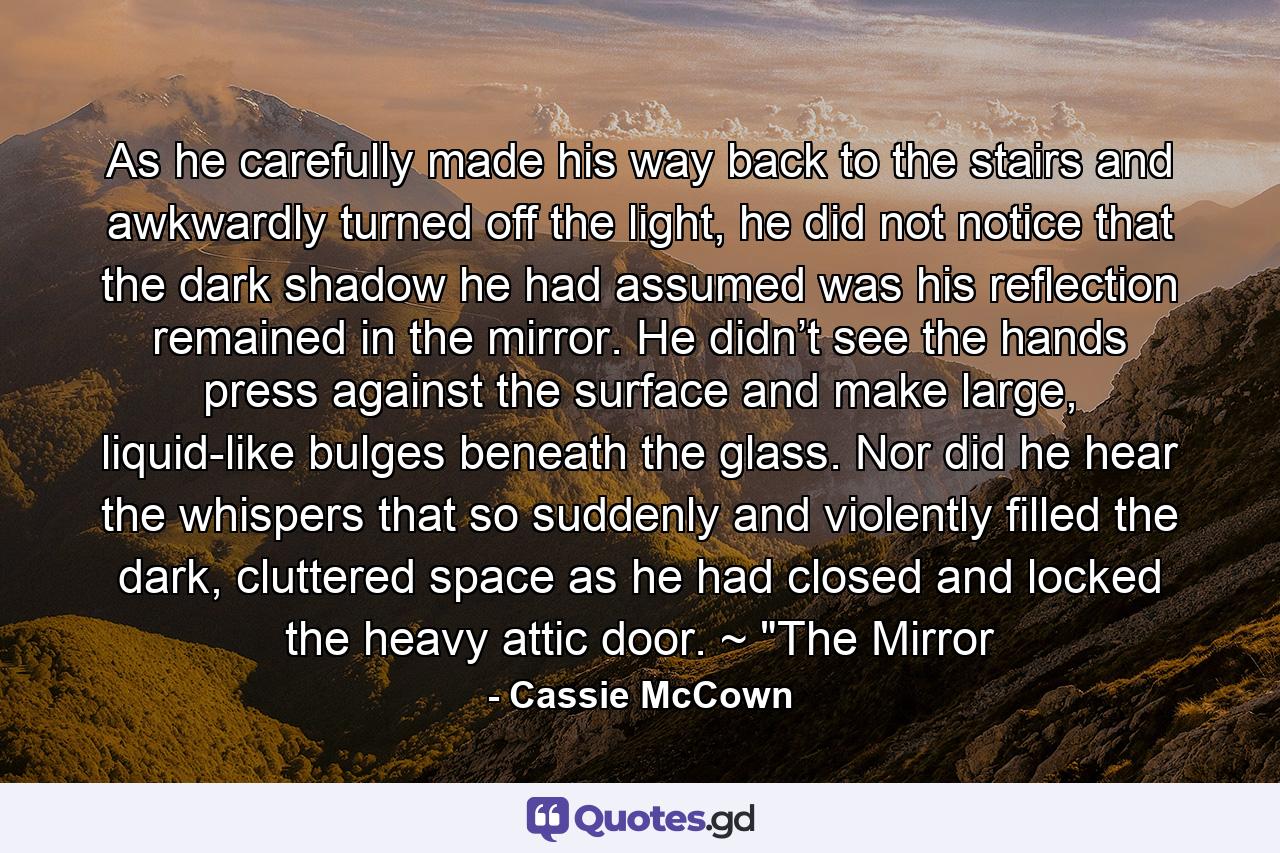 As he carefully made his way back to the stairs and awkwardly turned off the light, he did not notice that the dark shadow he had assumed was his reflection remained in the mirror. He didn’t see the hands press against the surface and make large, liquid-like bulges beneath the glass. Nor did he hear the whispers that so suddenly and violently filled the dark, cluttered space as he had closed and locked the heavy attic door. ~ 