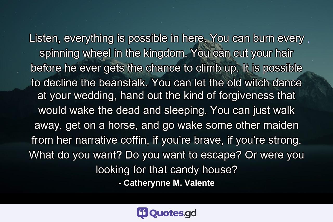 Listen, everything is possible in here. You can burn every spinning wheel in the kingdom. You can cut your hair before he ever gets the chance to climb up. It is possible to decline the beanstalk. You can let the old witch dance at your wedding, hand out the kind of forgiveness that would wake the dead and sleeping. You can just walk away, get on a horse, and go wake some other maiden from her narrative coffin, if you’re brave, if you’re strong. What do you want? Do you want to escape? Or were you looking for that candy house? - Quote by Catherynne M. Valente