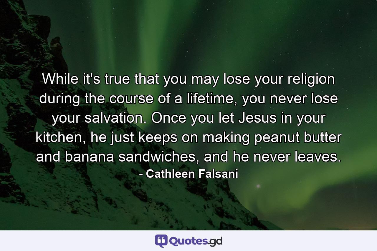 While it's true that you may lose your religion during the course of a lifetime, you never lose your salvation. Once you let Jesus in your kitchen, he just keeps on making peanut butter and banana sandwiches, and he never leaves. - Quote by Cathleen Falsani