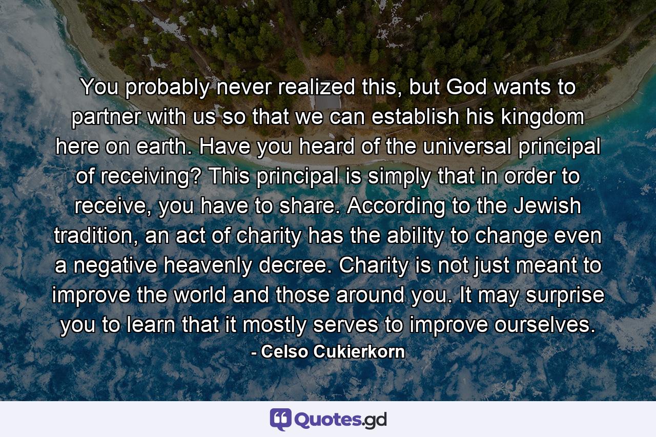 You probably never realized this, but God wants to partner with us so that we can establish his kingdom here on earth. Have you heard of the universal principal of receiving? This principal is simply that in order to receive, you have to share. According to the Jewish tradition, an act of charity has the ability to change even a negative heavenly decree. Charity is not just meant to improve the world and those around you. It may surprise you to learn that it mostly serves to improve ourselves. - Quote by Celso Cukierkorn