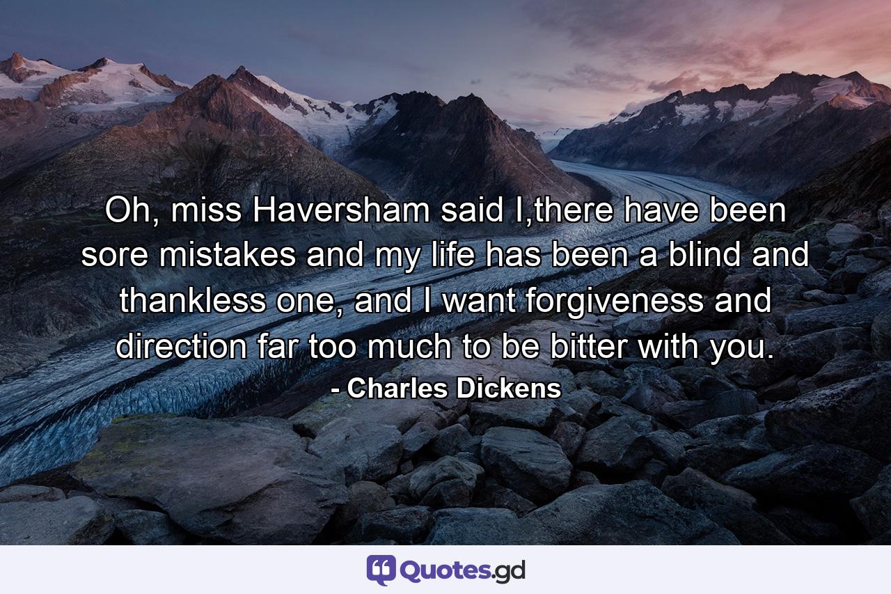 Oh, miss Haversham said I,there have been sore mistakes and my life has been a blind and thankless one, and I want forgiveness and direction far too much to be bitter with you. - Quote by Charles Dickens