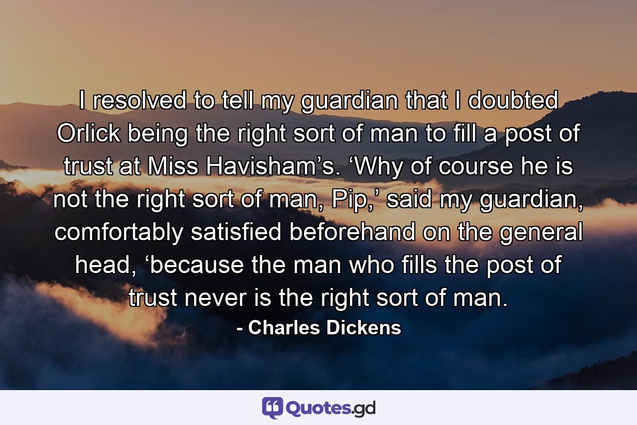 I resolved to tell my guardian that I doubted Orlick being the right sort of man to fill a post of trust at Miss Havisham’s. ‘Why of course he is not the right sort of man, Pip,’ said my guardian, comfortably satisfied beforehand on the general head, ‘because the man who fills the post of trust never is the right sort of man. - Quote by Charles Dickens