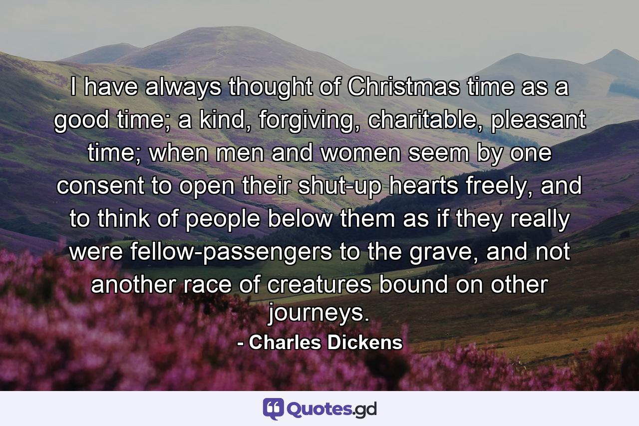 I have always thought of Christmas time as a good time; a kind, forgiving, charitable, pleasant time; when men and women seem by one consent to open their shut-up hearts freely, and to think of people below them as if they really were fellow-passengers to the grave, and not another race of creatures bound on other journeys. - Quote by Charles Dickens