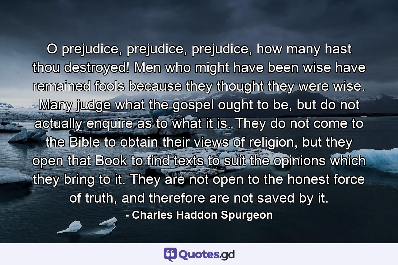 O prejudice, prejudice, prejudice, how many hast thou destroyed! Men who might have been wise have remained fools because they thought they were wise. Many judge what the gospel ought to be, but do not actually enquire as to what it is. They do not come to the Bible to obtain their views of religion, but they open that Book to find texts to suit the opinions which they bring to it. They are not open to the honest force of truth, and therefore are not saved by it. - Quote by Charles Haddon Spurgeon