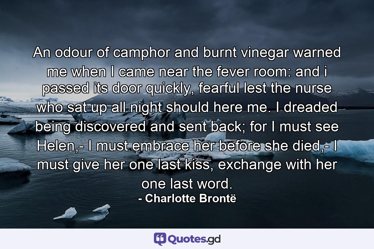 An odour of camphor and burnt vinegar warned me when I came near the fever room: and i passed its door quickly, fearful lest the nurse who sat up all night should here me. I dreaded being discovered and sent back; for I must see Helen,- I must embrace her before she died,- I must give her one last kiss, exchange with her one last word. - Quote by Charlotte Brontë