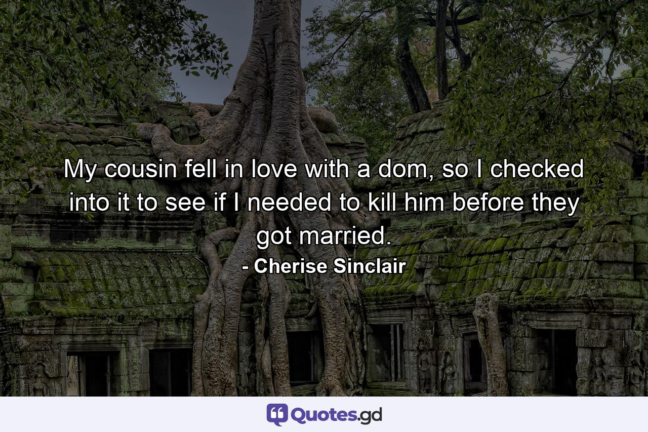 My cousin fell in love with a dom, so I checked into it to see if I needed to kill him before they got married. - Quote by Cherise Sinclair