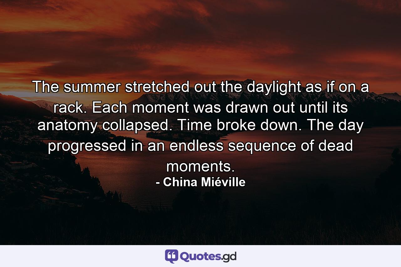 The summer stretched out the daylight as if on a rack. Each moment was drawn out until its anatomy collapsed. Time broke down. The day progressed in an endless sequence of dead moments. - Quote by China Miéville