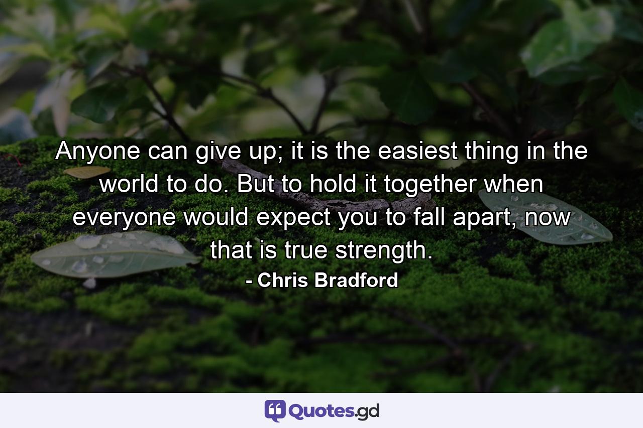 Anyone can give up; it is the easiest thing in the world to do. But to hold it together when everyone would expect you to fall apart, now that is true strength. - Quote by Chris Bradford