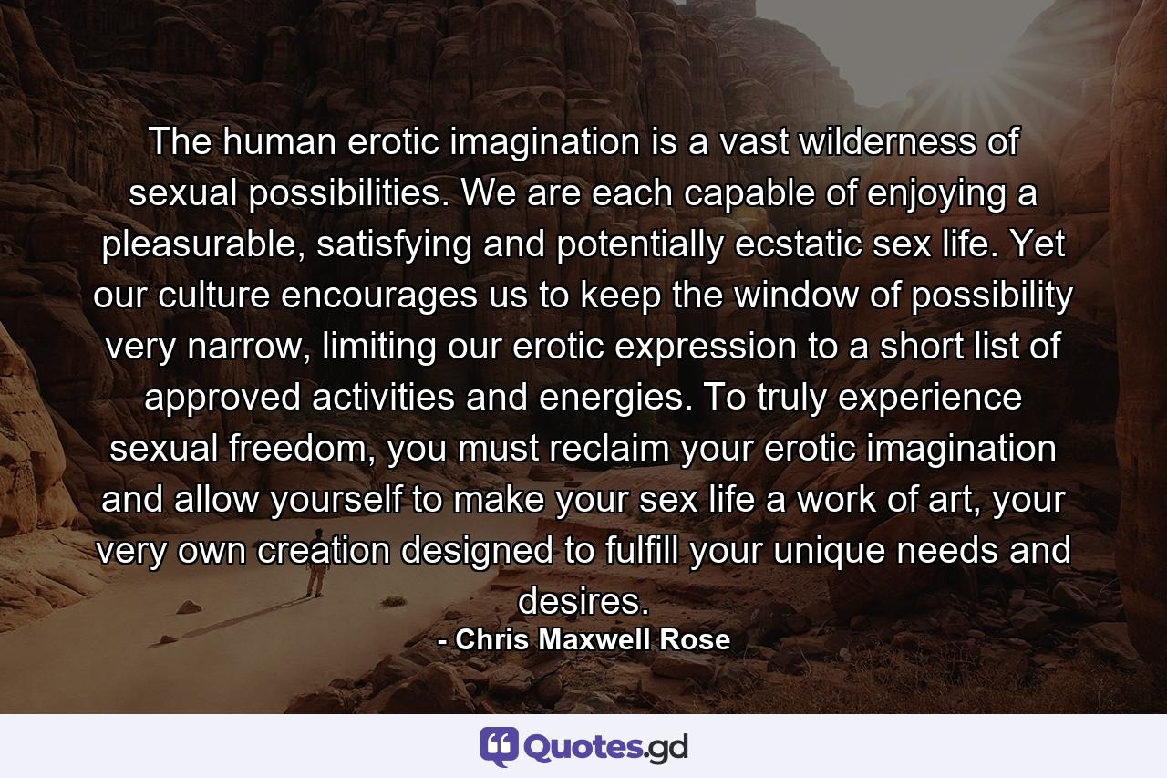 The human erotic imagination is a vast wilderness of sexual possibilities. We are each capable of enjoying a pleasurable, satisfying and potentially ecstatic sex life. Yet our culture encourages us to keep the window of possibility very narrow, limiting our erotic expression to a short list of approved activities and energies. To truly experience sexual freedom, you must reclaim your erotic imagination and allow yourself to make your sex life a work of art, your very own creation designed to fulfill your unique needs and desires. - Quote by Chris Maxwell Rose