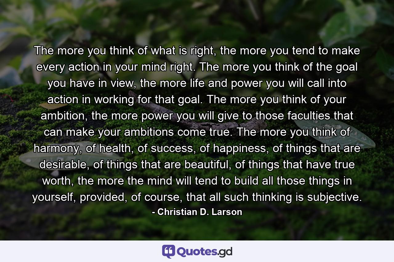 The more you think of what is right, the more you tend to make every action in your mind right. The more you think of the goal you have in view, the more life and power you will call into action in working for that goal. The more you think of your ambition, the more power you will give to those faculties that can make your ambitions come true. The more you think of harmony, of health, of success, of happiness, of things that are desirable, of things that are beautiful, of things that have true worth, the more the mind will tend to build all those things in yourself, provided, of course, that all such thinking is subjective. - Quote by Christian D. Larson