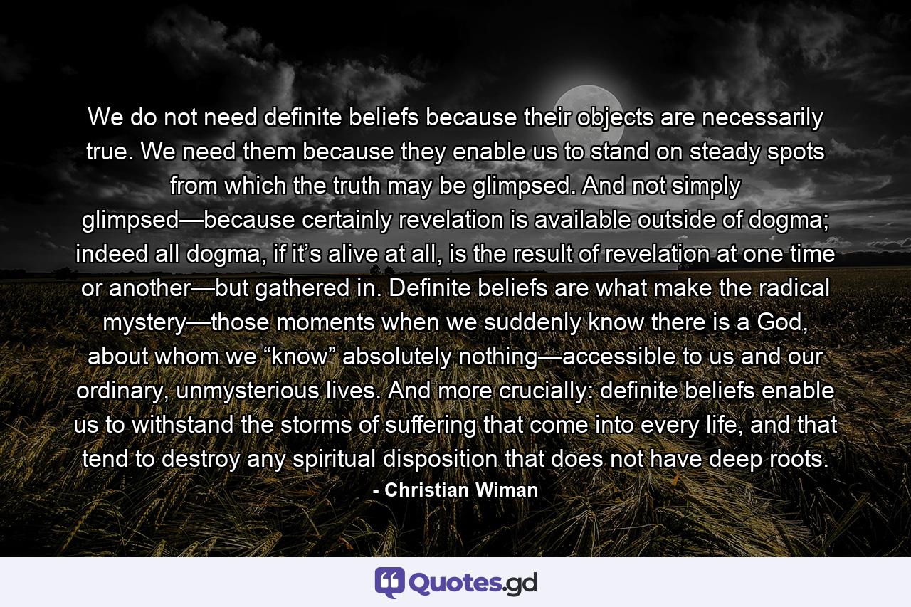 We do not need definite beliefs because their objects are necessarily true. We need them because they enable us to stand on steady spots from which the truth may be glimpsed. And not simply glimpsed—because certainly revelation is available outside of dogma; indeed all dogma, if it’s alive at all, is the result of revelation at one time or another—but gathered in. Definite beliefs are what make the radical mystery—those moments when we suddenly know there is a God, about whom we “know” absolutely nothing—accessible to us and our ordinary, unmysterious lives. And more crucially: definite beliefs enable us to withstand the storms of suffering that come into every life, and that tend to destroy any spiritual disposition that does not have deep roots. - Quote by Christian Wiman