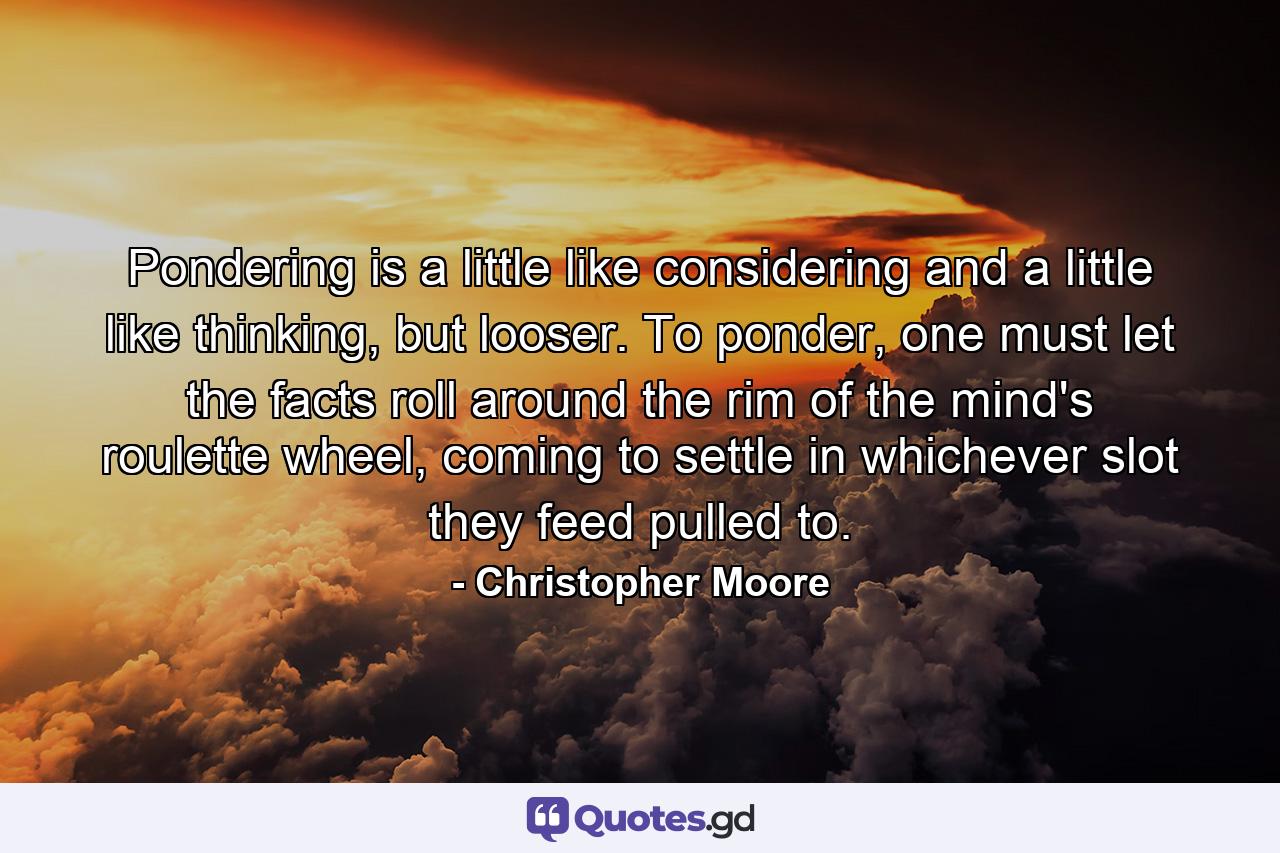 Pondering is a little like considering and a little like thinking, but looser. To ponder, one must let the facts roll around the rim of the mind's roulette wheel, coming to settle in whichever slot they feed pulled to. - Quote by Christopher Moore