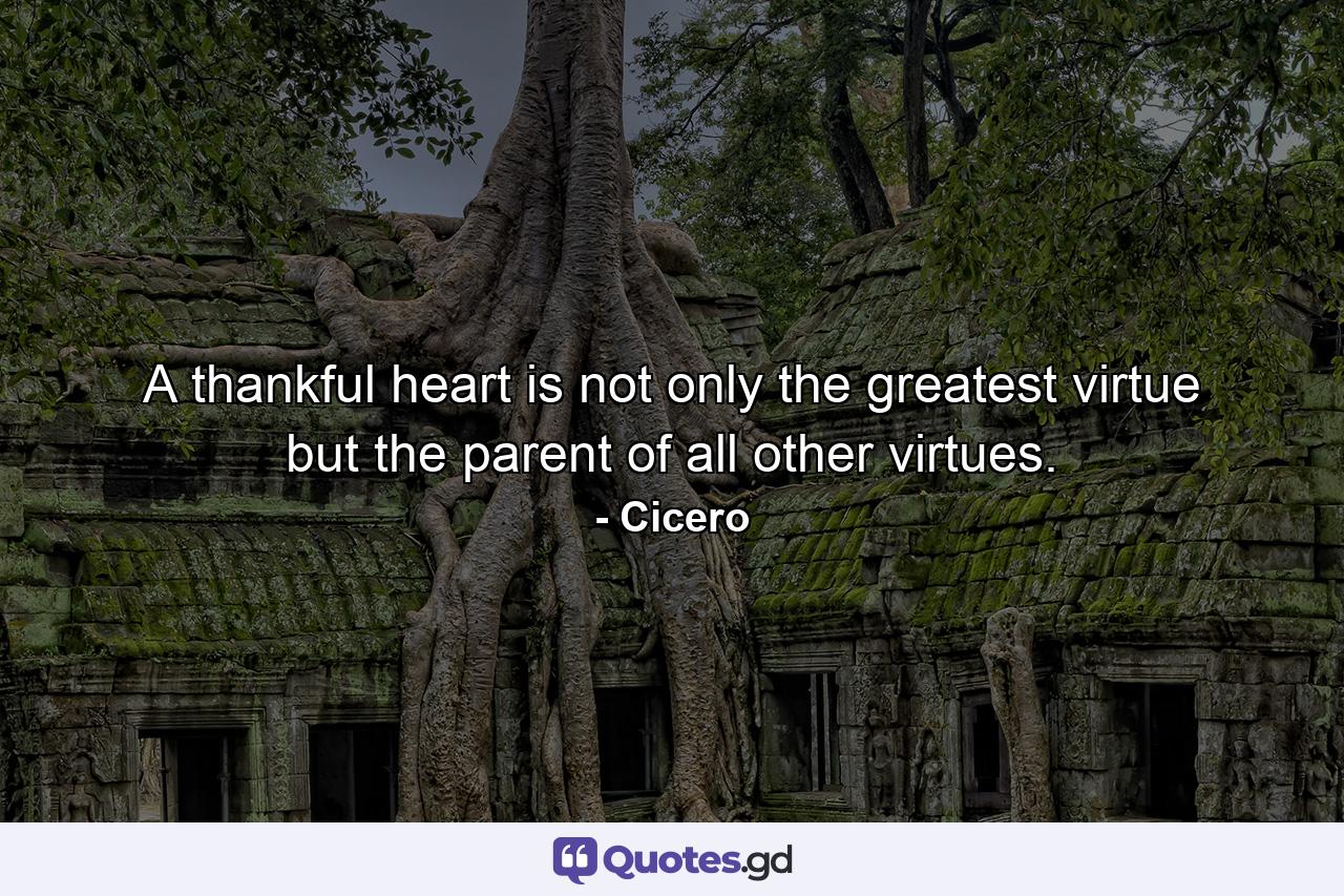 A thankful heart is not only the greatest virtue  but the parent of all other virtues. - Quote by Cicero