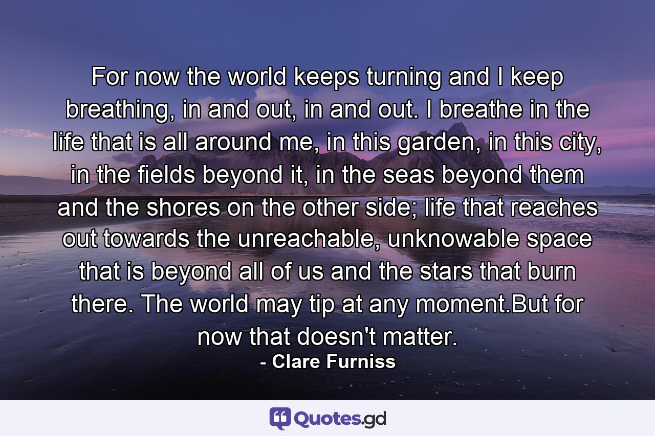 For now the world keeps turning and I keep breathing, in and out, in and out. I breathe in the life that is all around me, in this garden, in this city, in the fields beyond it, in the seas beyond them and the shores on the other side; life that reaches out towards the unreachable, unknowable space that is beyond all of us and the stars that burn there. The world may tip at any moment.But for now that doesn't matter. - Quote by Clare Furniss
