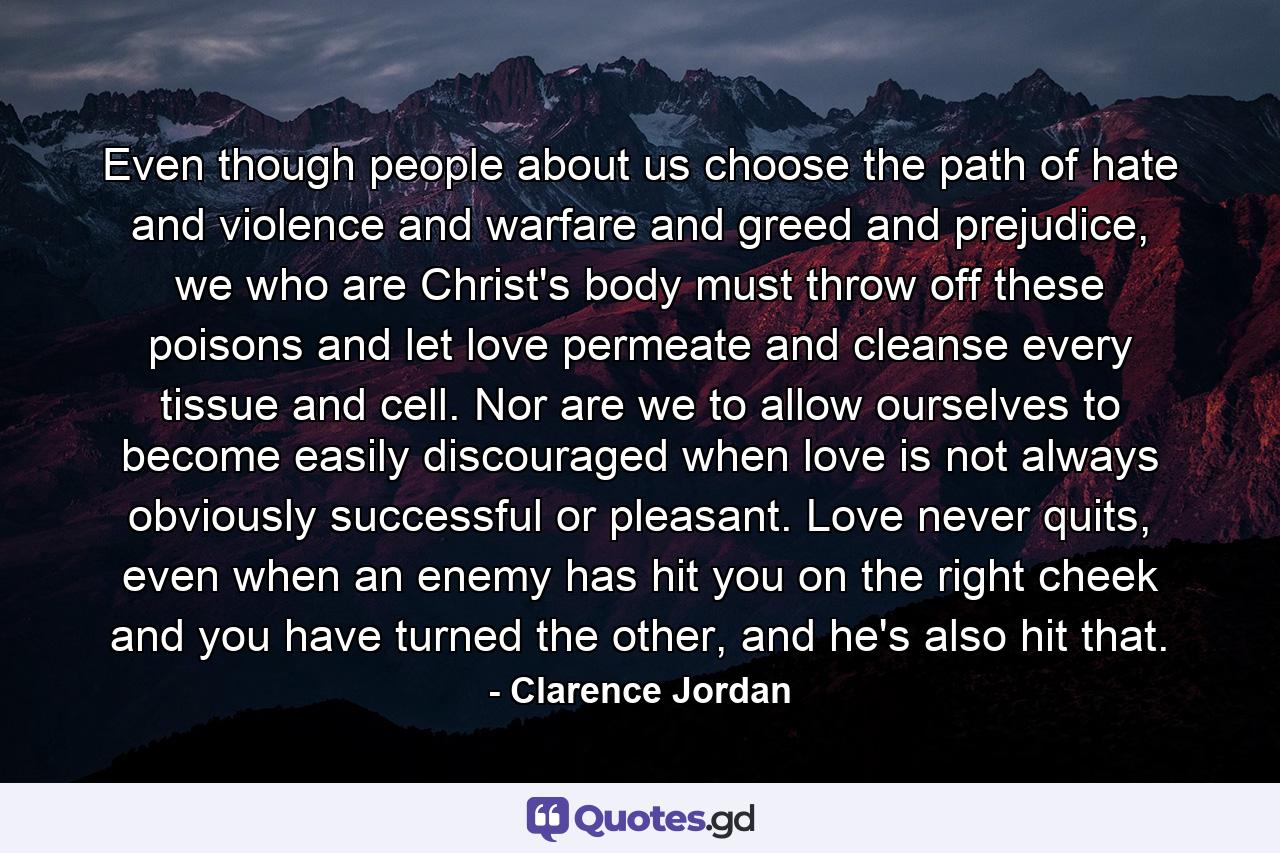 Even though people about us choose the path of hate and violence and warfare and greed and prejudice, we who are Christ's body must throw off these poisons and let love permeate and cleanse every tissue and cell. Nor are we to allow ourselves to become easily discouraged when love is not always obviously successful or pleasant. Love never quits, even when an enemy has hit you on the right cheek and you have turned the other, and he's also hit that. - Quote by Clarence Jordan