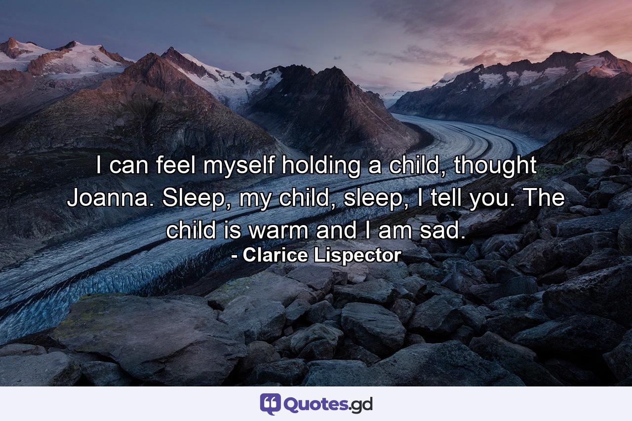 I can feel myself holding a child, thought Joanna. Sleep, my child, sleep, I tell you. The child is warm and I am sad. - Quote by Clarice Lispector