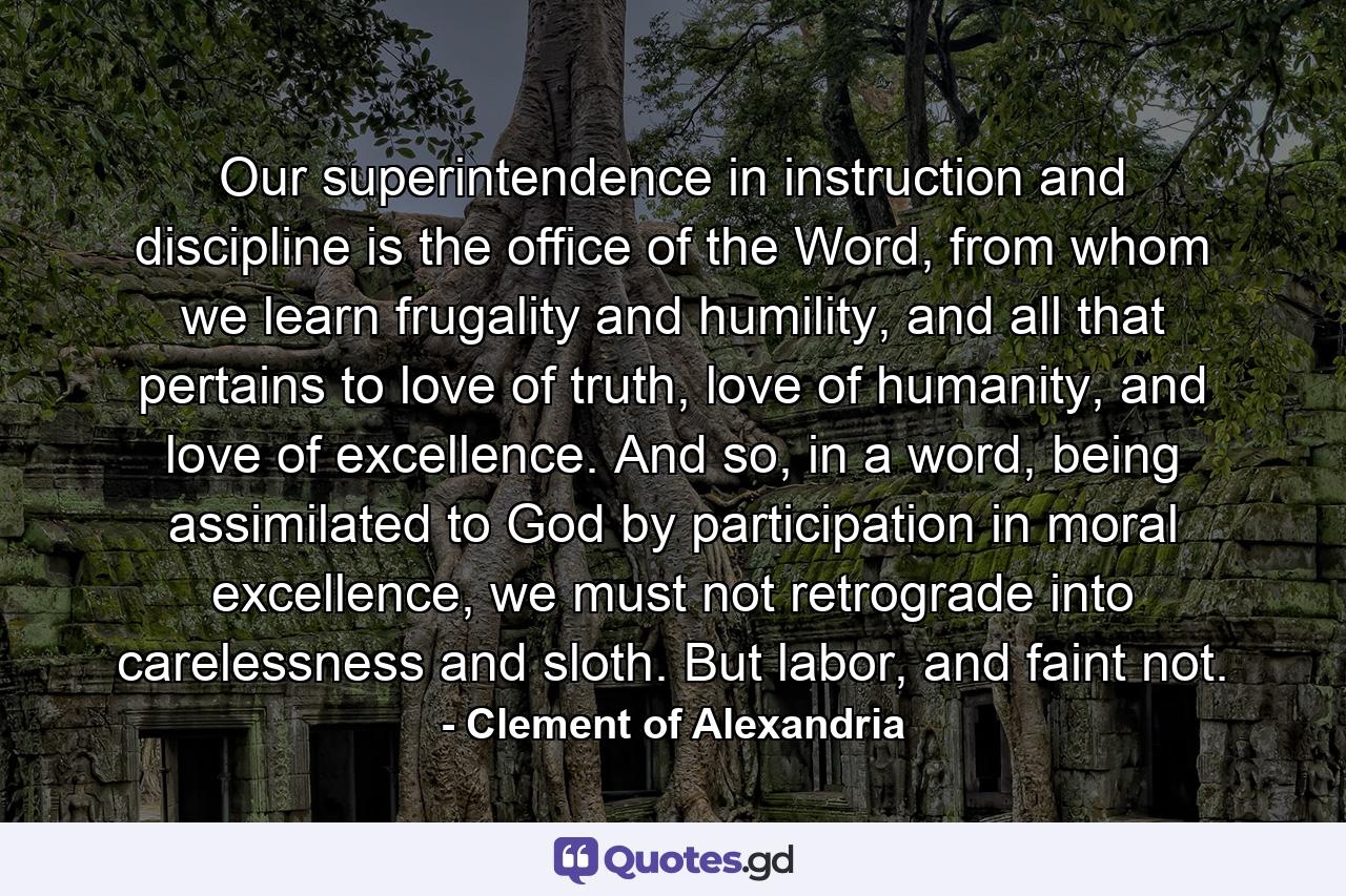 Our superintendence in instruction and discipline is the office of the Word, from whom we learn frugality and humility, and all that pertains to love of truth, love of humanity, and love of excellence. And so, in a word, being assimilated to God by participation in moral excellence, we must not retrograde into carelessness and sloth. But labor, and faint not. - Quote by Clement of Alexandria